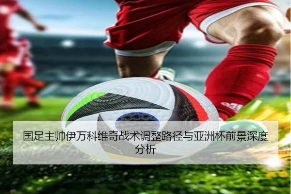 国足主帅伊万科维奇战术调整路径与亚洲杯前景深度分析