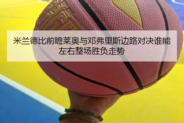 米兰德比前瞻莱奥与邓弗里斯边路对决谁能左右整场胜负走势
