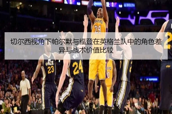 切尔西视角下帕尔默与福登在英格兰队中的角色差异与战术价值比较