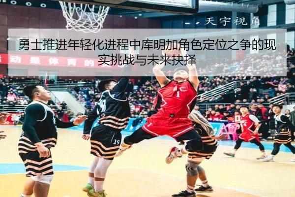 勇士推进年轻化进程中库明加角色定位之争的现实挑战与未来抉择