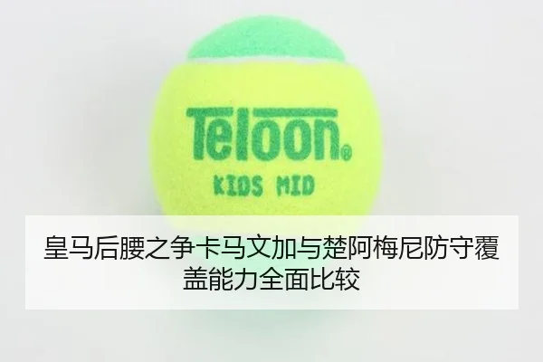 皇马后腰之争卡马文加与楚阿梅尼防守覆盖能力全面比较
