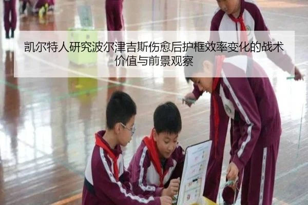 凯尔特人研究波尔津吉斯伤愈后护框效率变化的战术价值与前景观察